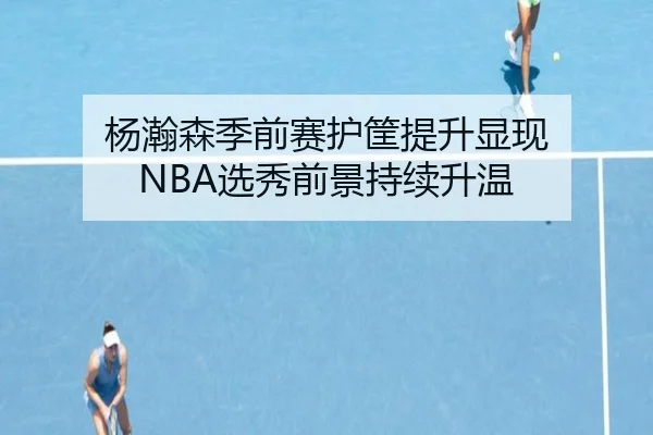 杨瀚森季前赛护筐提升显现 NBA选秀前景持续升温